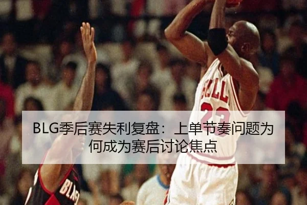 BLG季后赛失利复盘:上单节奏问题为何成为赛后讨论焦点